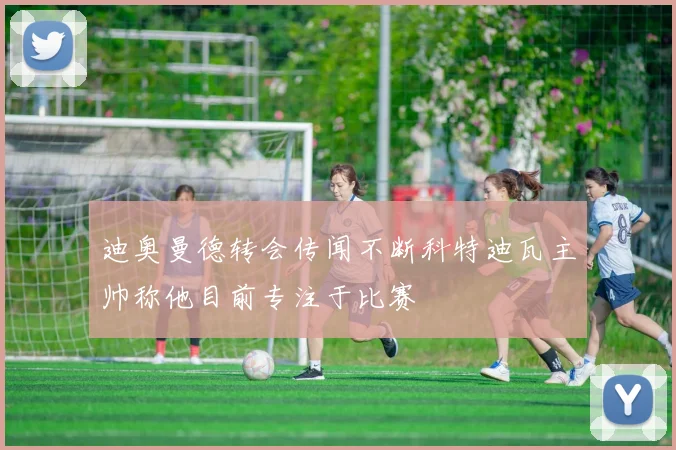 迪奥曼德转会传闻不断科特迪瓦主帅称他目前专注于比赛