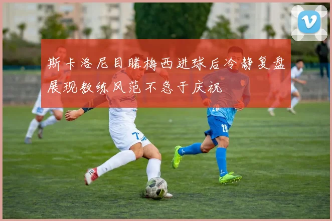 斯卡洛尼目睹梅西进球后冷静复盘展现教练风范不急于庆祝
