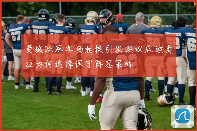 曼城欧冠客场轮换引发热议瓜迪奥拉为何选择保守阵容策略