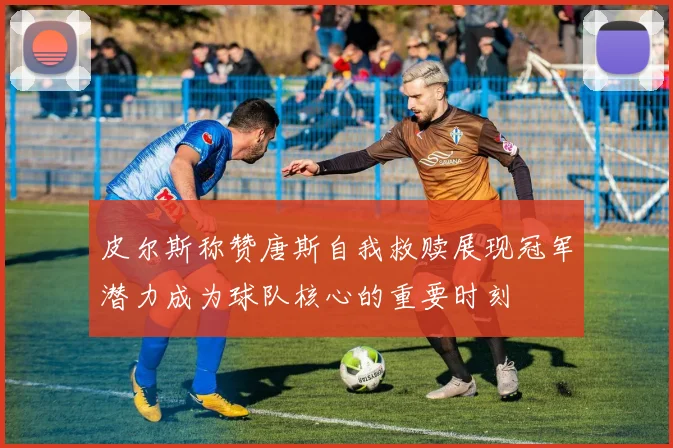 皮尔斯称赞唐斯自我救赎展现冠军潜力成为球队核心的重要时刻