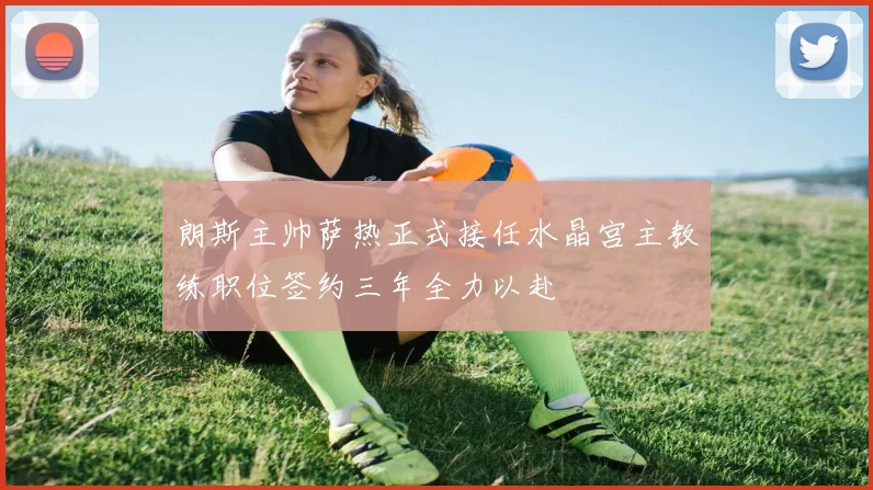 朗斯主帅萨热正式接任水晶宫主教练职位签约三年全力以赴