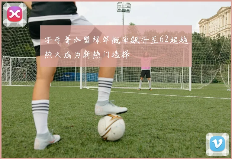 字母哥加盟绿军概率飙升至62超越热火成为新热门选择