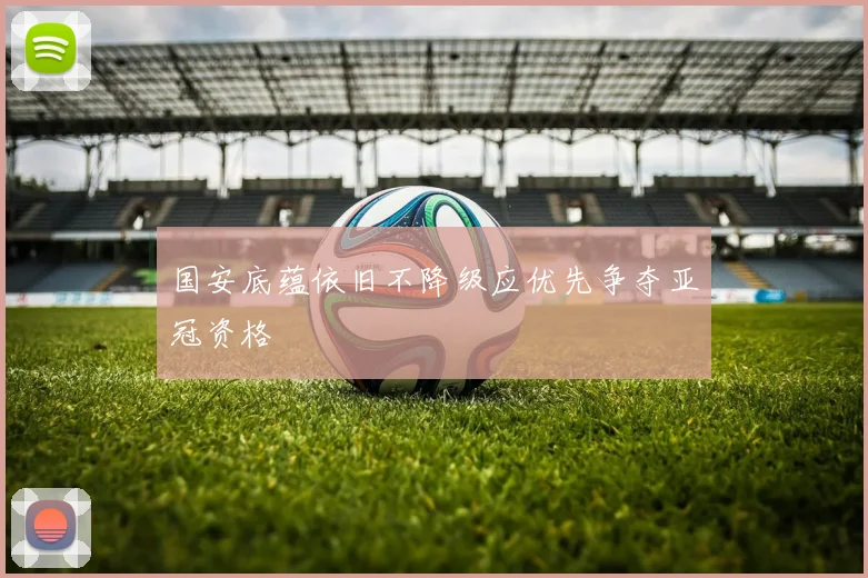 国安底蕴依旧不降级应优先争夺亚冠资格
