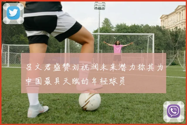 吕文君盛赞刘祝润未来潜力称其为中国最具天赋的年轻球员