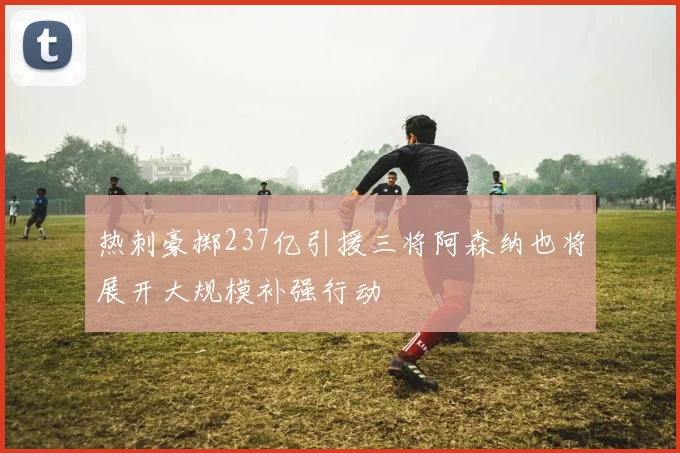 热刺豪掷237亿引援三将阿森纳也将展开大规模补强行动