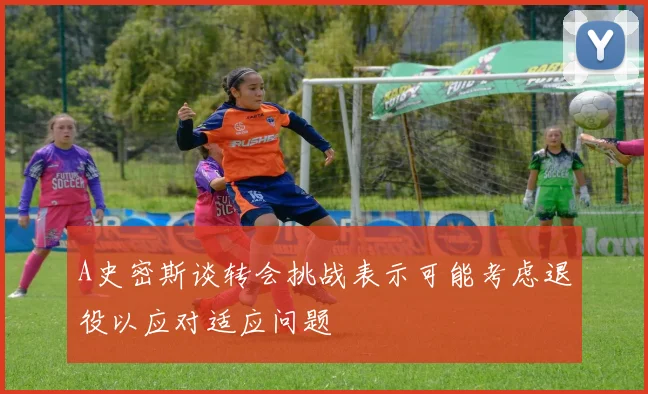 A史密斯谈转会挑战表示可能考虑退役以应对适应问题